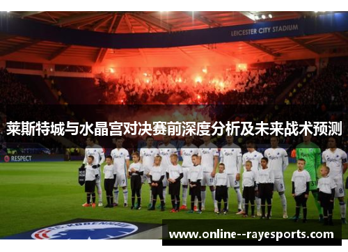 莱斯特城与水晶宫对决赛前深度分析及未来战术预测