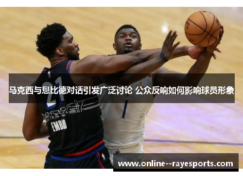 马克西与恩比德对话引发广泛讨论 公众反响如何影响球员形象