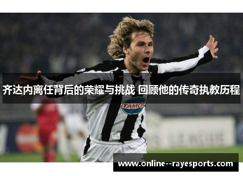 齐达内离任背后的荣耀与挑战 回顾他的传奇执教历程