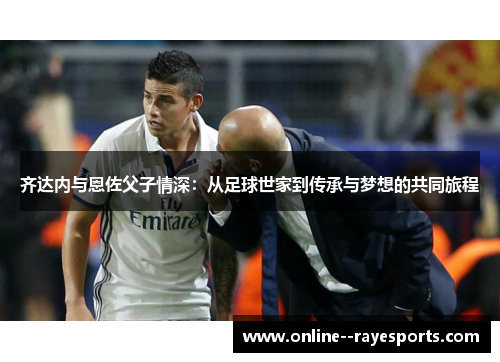 齐达内与恩佐父子情深:从足球世家到传承与梦想的共同旅程 齐达内与恩佐父子情深:从足球世家到传承与梦想的共同旅程