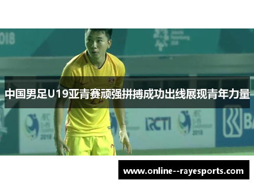 中国男足U19亚青赛顽强拼搏成功出线展现青年力量