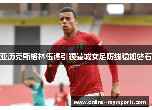 亚历克斯格林伍德引领曼城女足防线稳如磐石