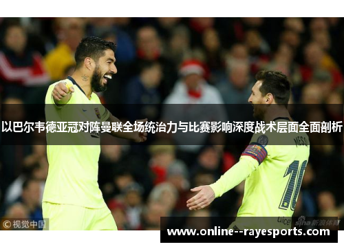 以巴尔韦德亚冠对阵曼联全场统治力与比赛影响深度战术层面全面剖析