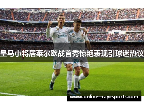 皇马小将居莱尔欧战首秀惊艳表现引球迷热议