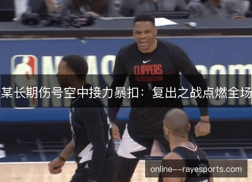 某长期伤号空中接力暴扣:复出之战点燃全场 某长期伤号空中接力暴扣:复出之战点燃全场
